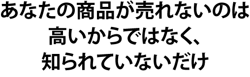 あなたの商品が売れないのは高いからではなく、知られていないだけ